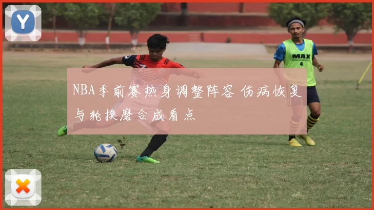 NBA季前赛热身调整阵容 伤病恢复与轮换磨合成看点