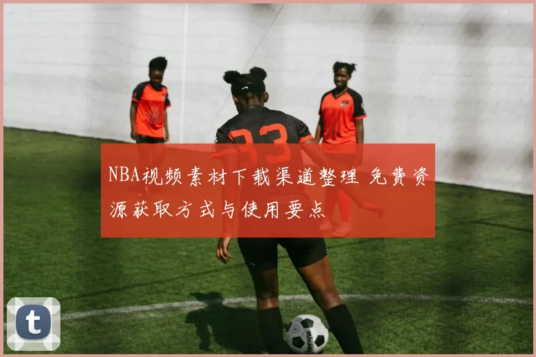 NBA视频素材下载渠道整理 免费资源获取方式与使用要点