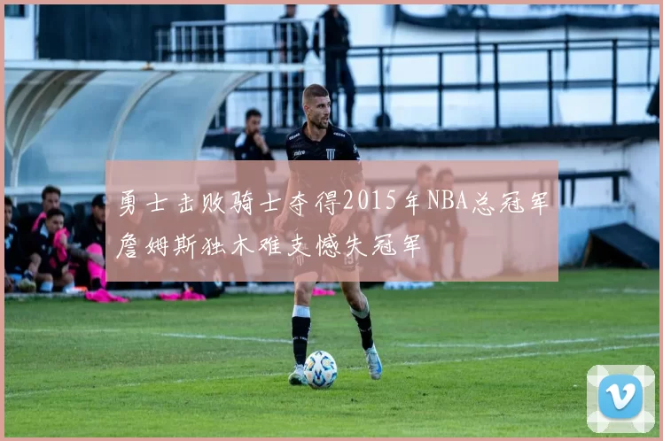 勇士击败骑士夺得2015年NBA总冠军詹姆斯独木难支憾失冠军