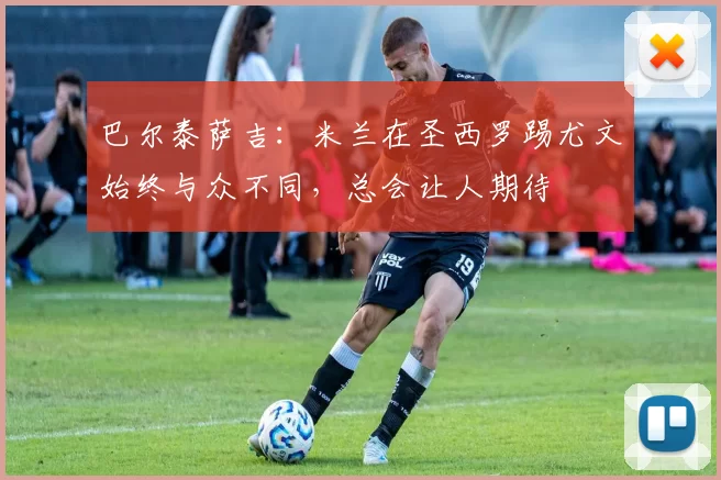 巴尔泰萨吉：米兰在圣西罗踢尤文始终与众不同，总会让人期待