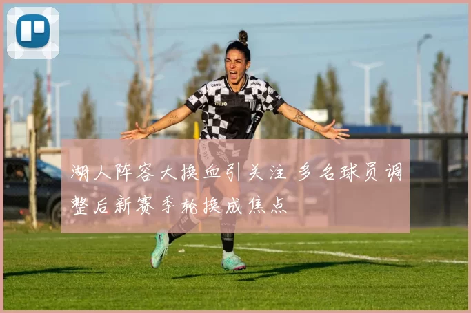 湖人阵容大换血引关注 多名球员调整后新赛季轮换成焦点