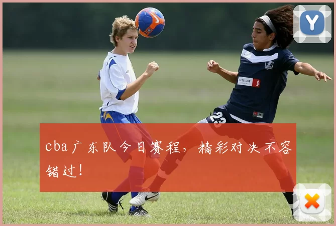 cba广东队今日赛程，精彩对决不容错过！