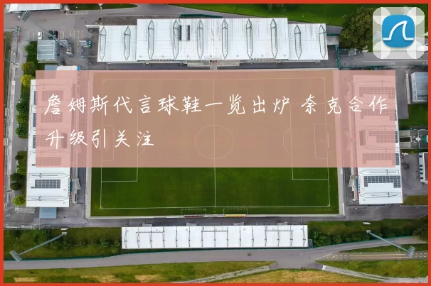 詹姆斯代言球鞋一览出炉 奈克合作升级引关注