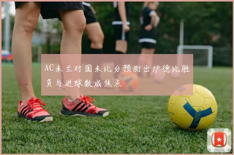 AC米兰对国米比分预测出炉德比胜负与进球数成焦点