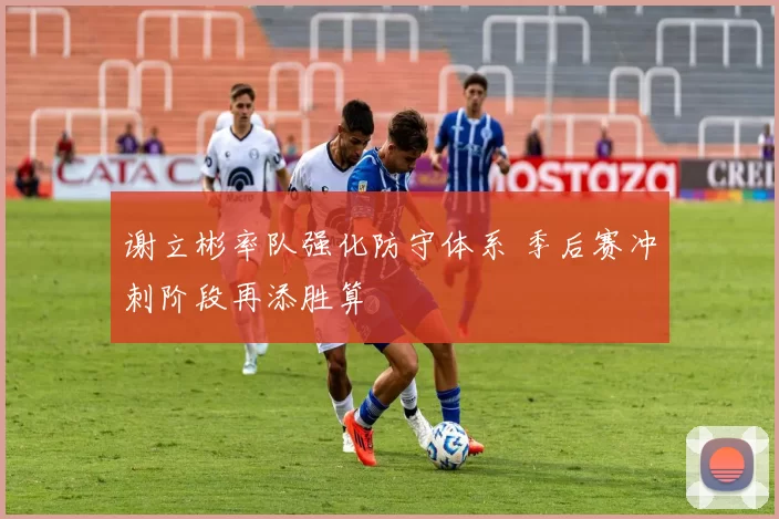 谢立彬率队强化防守体系 季后赛冲刺阶段再添胜算