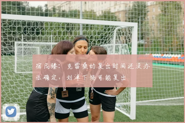 宿茂臻：克雷桑的复出时间还没办法确定，刘洋下场可能复出