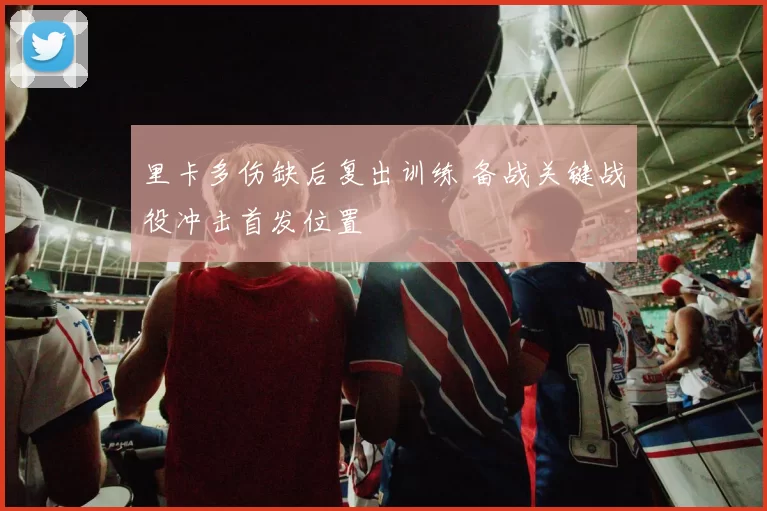 里卡多伤缺后复出训练 备战关键战役冲击首发位置