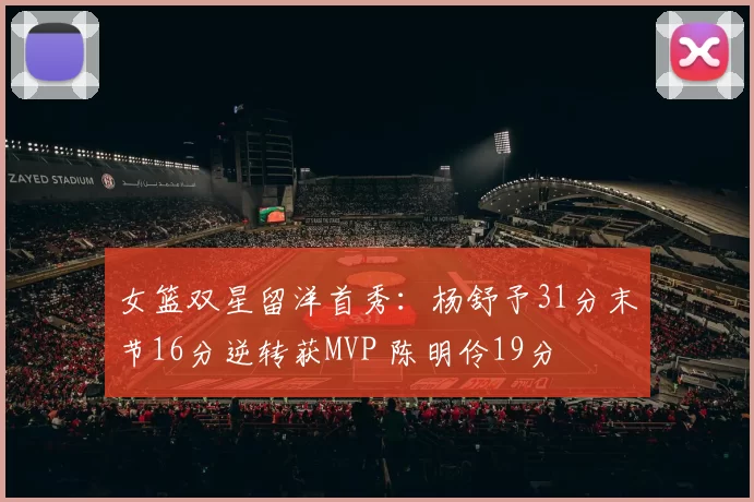 女篮双星留洋首秀：杨舒予31分末节16分逆转获MVP 陈明伶19分