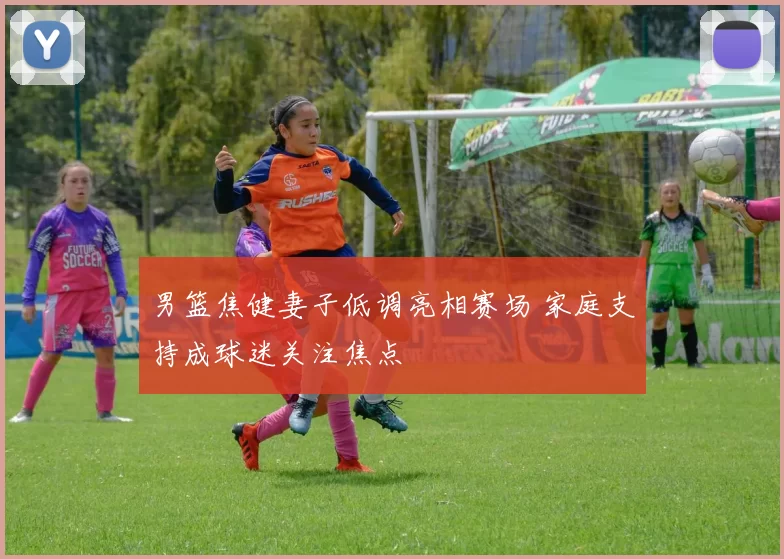 男篮焦健妻子低调亮相赛场 家庭支持成球迷关注焦点