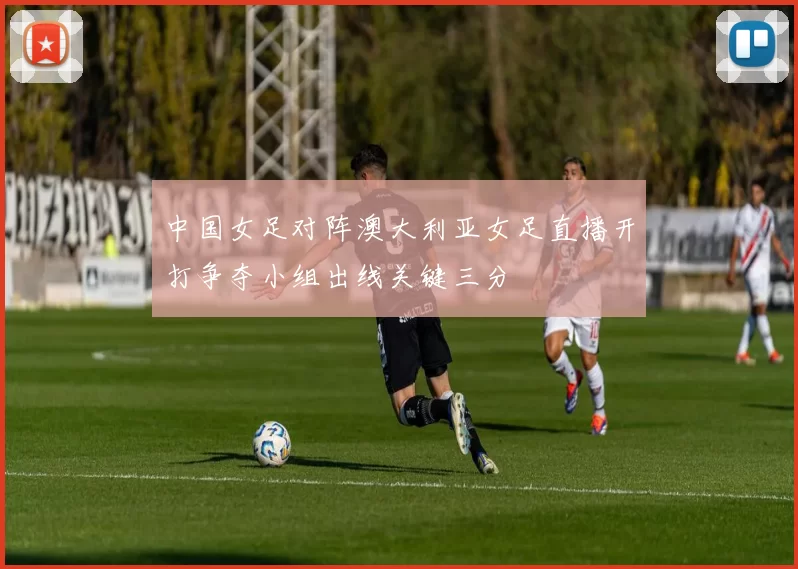 中国女足对阵澳大利亚女足直播开打争夺小组出线关键三分