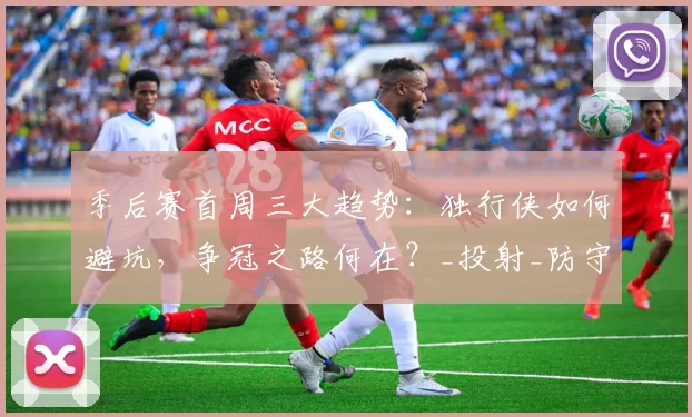 季后赛首周三大趋势：独行侠如何避坑，争冠之路何在？_投射_防守_1