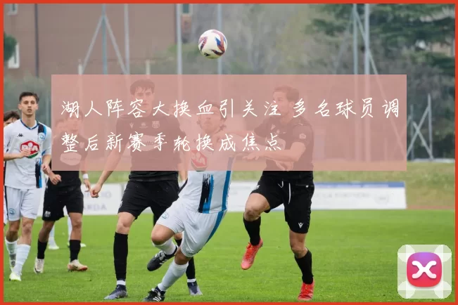 湖人阵容大换血引关注 多名球员调整后新赛季轮换成焦点