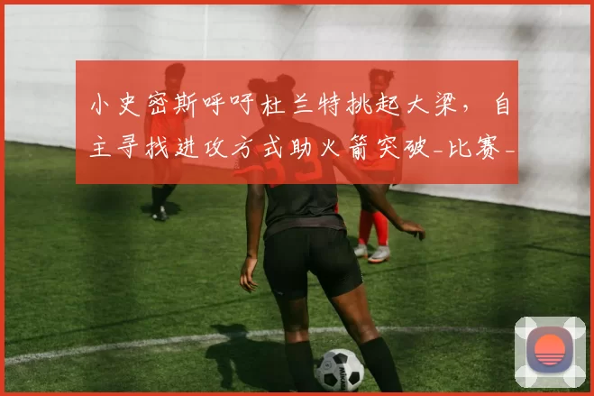 小史密斯呼吁杜兰特挑起大梁，自主寻找进攻方式助火箭突破_比赛_1_NBA