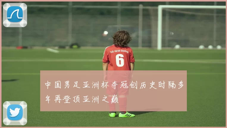 中国男足亚洲杯夺冠创历史时隔多年再登顶亚洲之巅