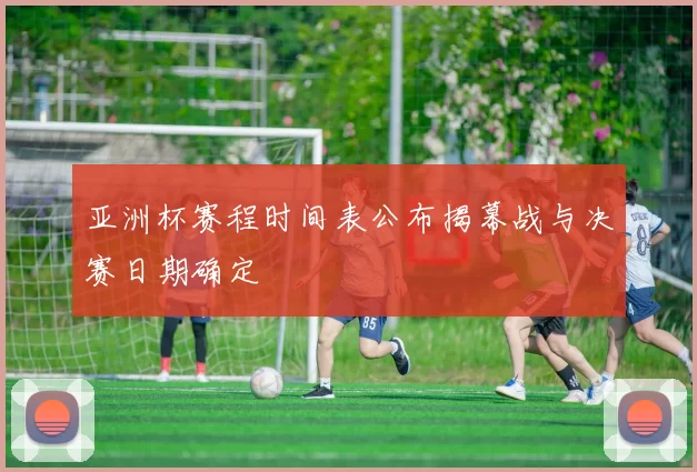 亚洲杯赛程时间表公布揭幕战与决赛日期确定