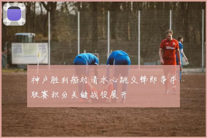 神户胜利船对清水心跳交锋即争夺联赛积分关键战役展开