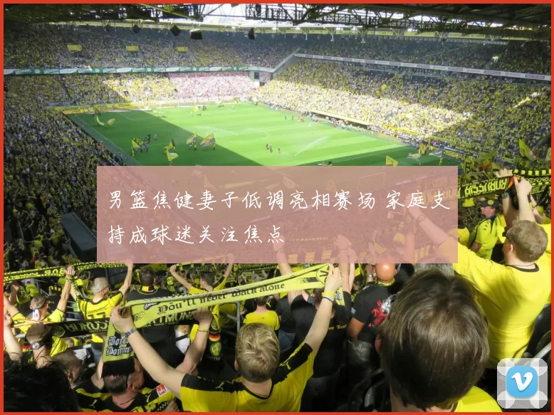 男篮焦健妻子低调亮相赛场 家庭支持成球迷关注焦点