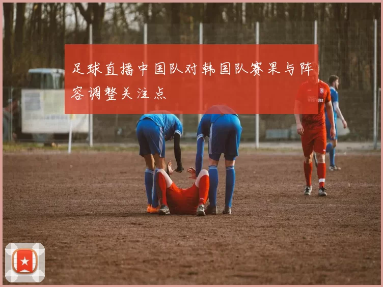 足球直播中国队对韩国队赛果与阵容调整关注点