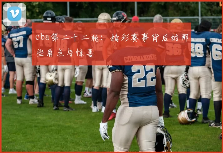 cba第二十二轮：精彩赛事背后的那些看点与惊喜