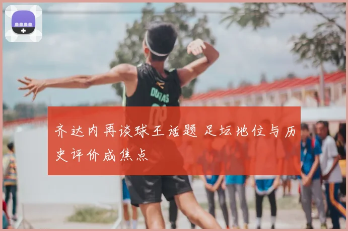 齐达内再谈球王话题 足坛地位与历史评价成焦点