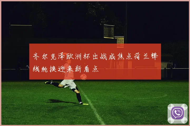 齐尔克泽欧洲杯出战成焦点荷兰锋线轮换迎来新看点