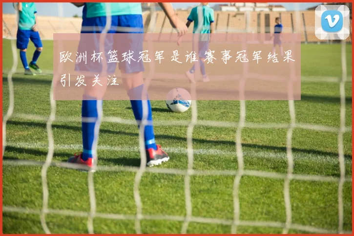 欧洲杯篮球冠军是谁 赛事冠军结果引发关注