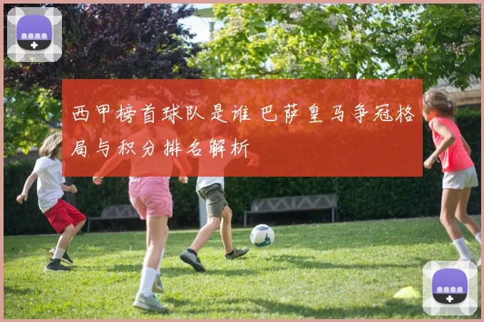 西甲榜首球队是谁 巴萨皇马争冠格局与积分排名解析