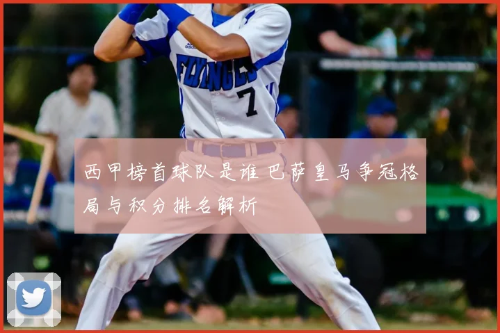 西甲榜首球队是谁 巴萨皇马争冠格局与积分排名解析