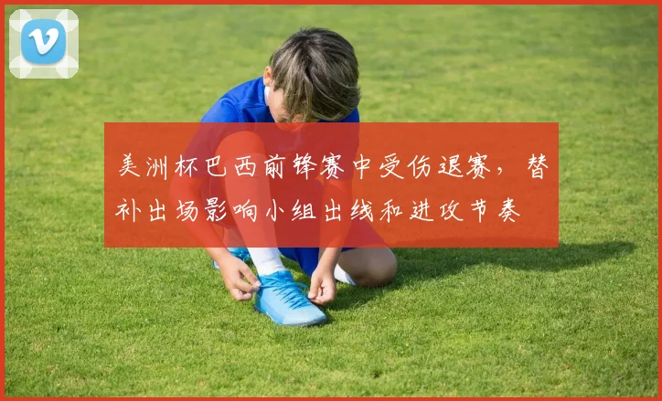 美洲杯巴西前锋赛中受伤退赛,替补出场影响小组出线和进攻节奏