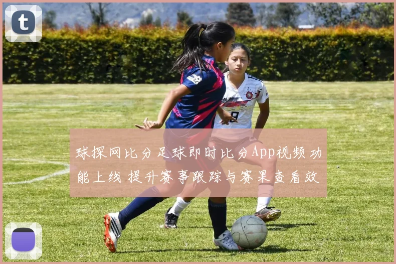球探网比分足球即时比分App视频功能上线 提升赛事跟踪与赛果查看效率