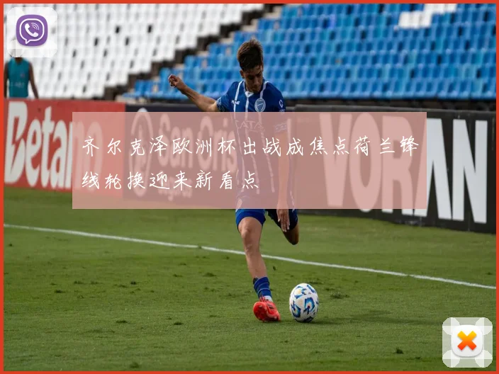 齐尔克泽欧洲杯出战成焦点荷兰锋线轮换迎来新看点